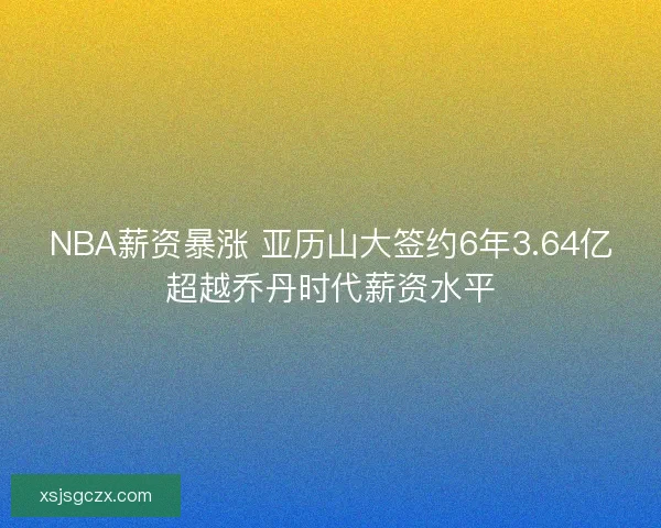 NBA薪资暴涨 亚历山大签约6年3.64亿超越乔丹时代薪资水平 NBA薪资暴涨 亚历山大签约6年3.64亿超越乔丹时代薪资水平