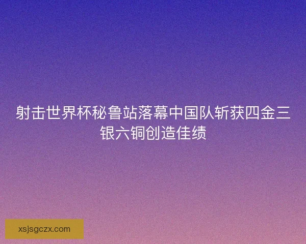 射击世界杯秘鲁站落幕中国队斩获四金三银六铜创造佳绩