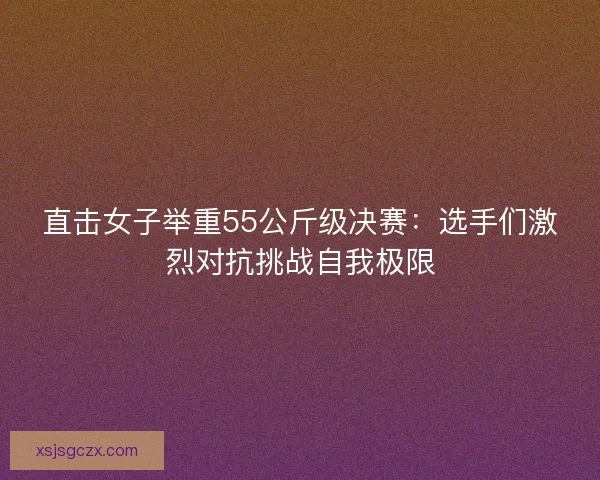 直击女子举重55公斤级决赛：选手们激烈对抗挑战自我极限