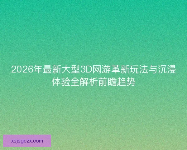 2026年最新大型3D网游革新玩法与沉浸体验全解析前瞻趋势