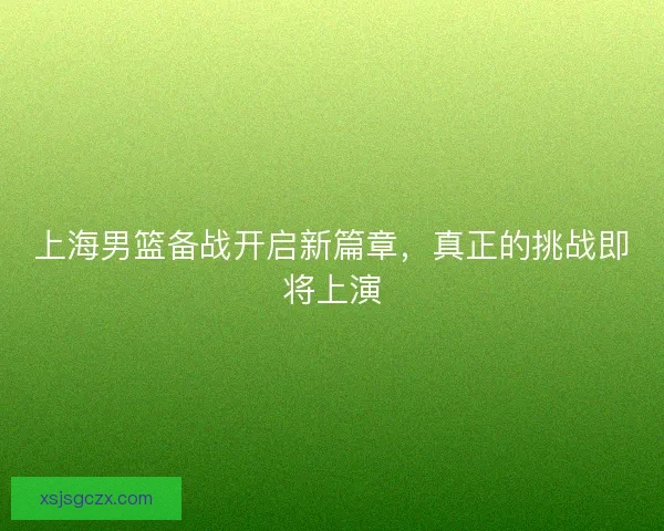 上海男篮备战开启新篇章，真正的挑战即将上演