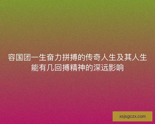 容国团一生奋力拼搏的传奇人生及其人生能有几回搏精神的深远影响