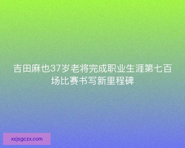 吉田麻也37岁老将完成职业生涯第七百场比赛书写新里程碑