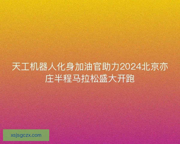 天工机器人化身加油官助力2024北京亦庄半程马拉松盛大开跑