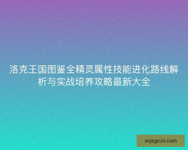 洛克王国图鉴全精灵属性技能进化路线解析与实战培养攻略最新大全
