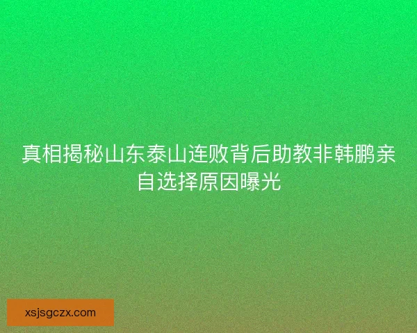 真相揭秘山东泰山连败背后助教非韩鹏亲自选择原因曝光