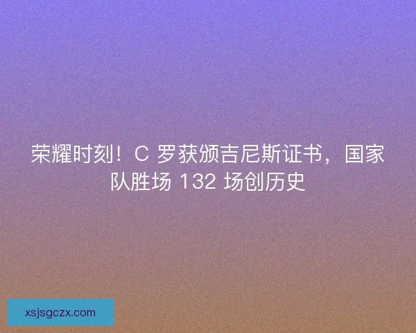 荣耀时刻！C 罗获颁吉尼斯证书，国家队胜场 132 场创历史