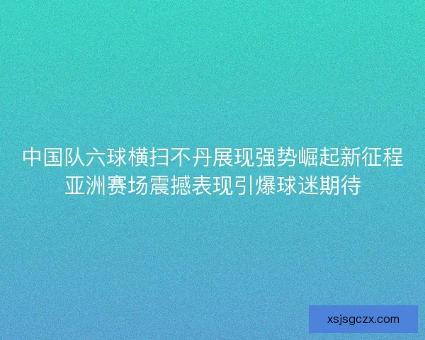 中国队六球横扫不丹展现强势崛起新征程亚洲赛场震撼表现引爆球迷期待