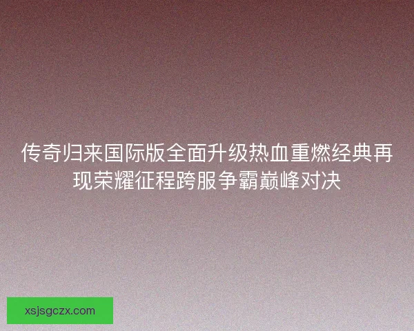 传奇归来国际版全面升级热血重燃经典再现荣耀征程跨服争霸巅峰对决