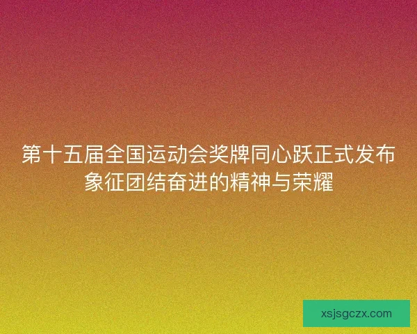 第十五届全国运动会奖牌同心跃正式发布象征团结奋进的精神与荣耀