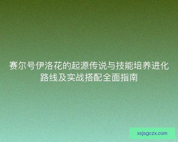 赛尔号伊洛花的起源传说与技能培养进化路线及实战搭配全面指南