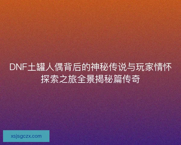DNF土罐人偶背后的神秘传说与玩家情怀探索之旅全景揭秘篇传奇 DNF土罐人偶背后的神秘传说与玩家情怀探索之旅全景揭秘篇传奇