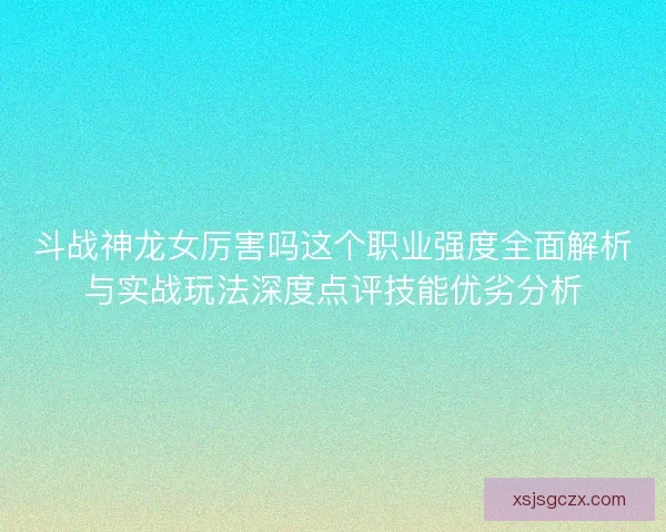 斗战神龙女厉害吗这个职业强度全面解析与实战玩法深度点评技能优劣分析 斗战神龙女厉害吗这个职业强度全面解析与实战玩法深度点评技能优劣分析