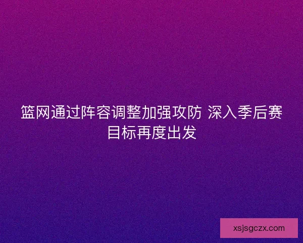 篮网通过阵容调整加强攻防 深入季后赛目标再度出发 篮网通过阵容调整加强攻防 深入季后赛目标再度出发