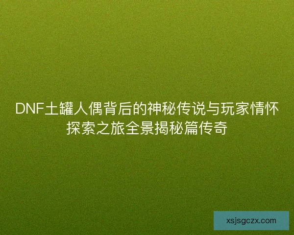 DNF土罐人偶背后的神秘传说与玩家情怀探索之旅全景揭秘篇传奇