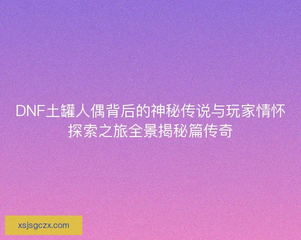 DNF土罐人偶背后的神秘传说与玩家情怀探索之旅全景揭秘篇传奇 DNF土罐人偶背后的神秘传说与玩家情怀探索之旅全景揭秘篇传奇