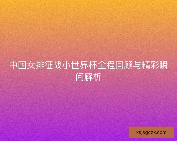 中国女排征战小世界杯全程回顾与精彩瞬间解析
