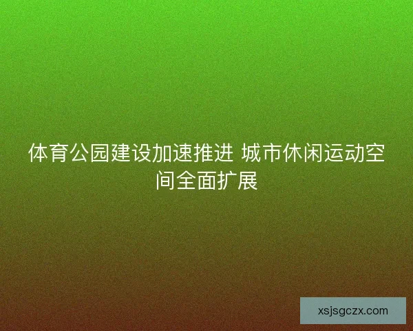 体育公园建设加速推进 城市休闲运动空间全面扩展