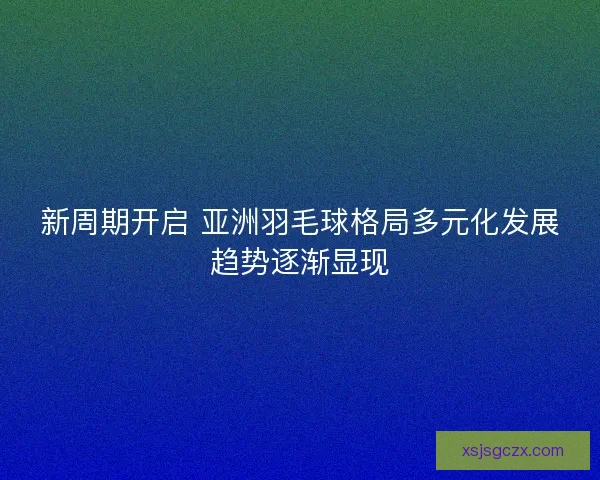 新周期开启 亚洲羽毛球格局多元化发展趋势逐渐显现