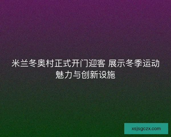 米兰冬奥村正式开门迎客 展示冬季运动魅力与创新设施