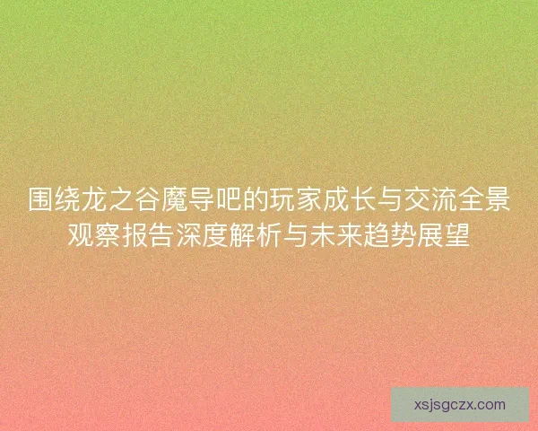 围绕龙之谷魔导吧的玩家成长与交流全景观察报告深度解析与未来趋势展望