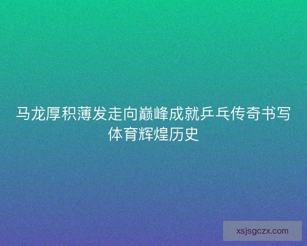 马龙厚积薄发走向巅峰成就乒乓传奇书写体育辉煌历史 马龙厚积薄发走向巅峰成就乒乓传奇书写体育辉煌历史